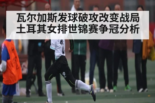 瓦尔加斯发球破攻改变战局 土耳其女排世锦赛争冠分析